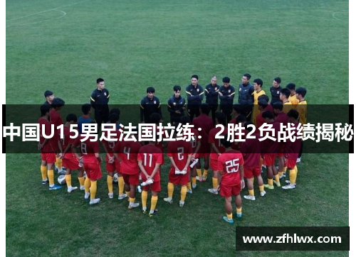 中国U15男足法国拉练：2胜2负战绩揭秘